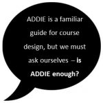 ADDIE is a familiar guide for course design, but we must ask ourselves - is ADDIE enough?