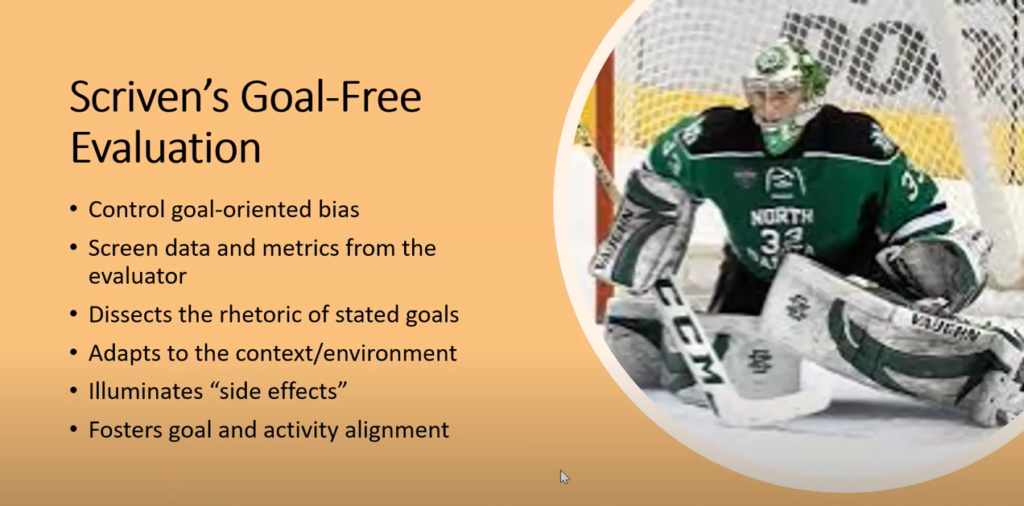Photo of hockey goaltender. Screven's Goal-Free Evaluation: Control goal-oriented bias; Screen data and metrics from the evaluator; Dissects the rhetoric of stated goals; Adapts to the context/environment; Illuminates "side effects"; Fosters goal and activity alignment.