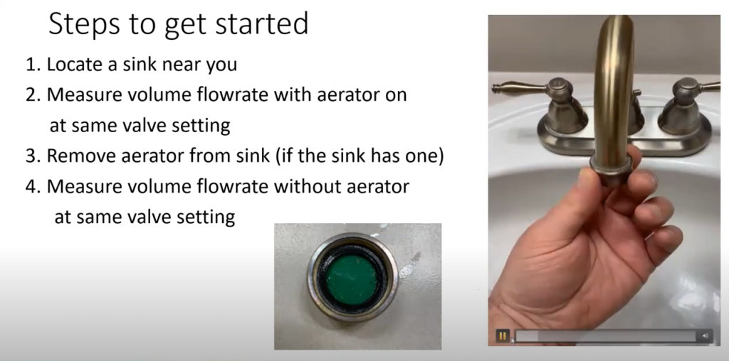 Image of hand on sink faucet. Steps to get started: 1. Locate a sink near you. 2. Measure volume flowrate with aerator on at the same value setting. 3. Remove aerator from sink (if the sink has one). 4. Measure volume flowrate without aerator at the same valve setting.